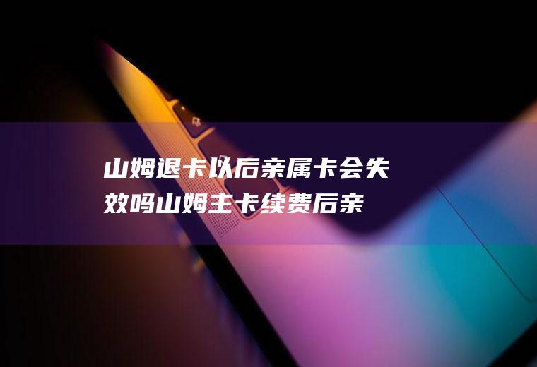 山姆退卡以后亲属卡会失效吗(山姆主卡续费后亲友卡会有效吗)