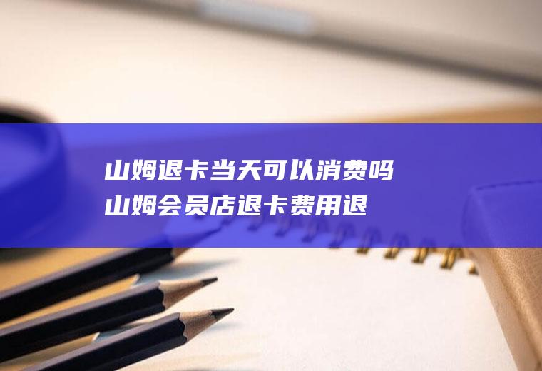 山姆退卡当天可以消费吗(山姆会员店退卡费用退吗)