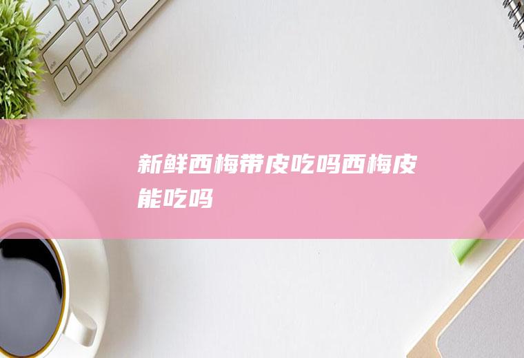 新鲜西梅带皮吃吗(西梅皮能吃吗)
