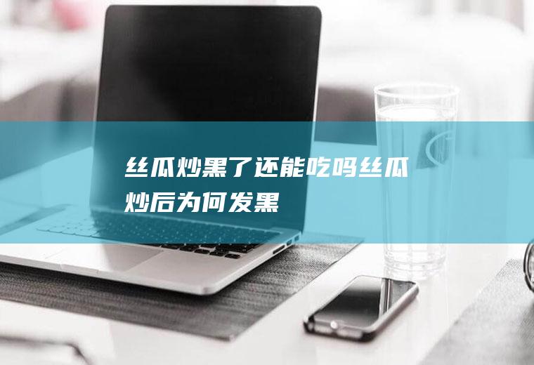 丝瓜炒黑了还能吃吗(丝瓜炒后为何发黑)