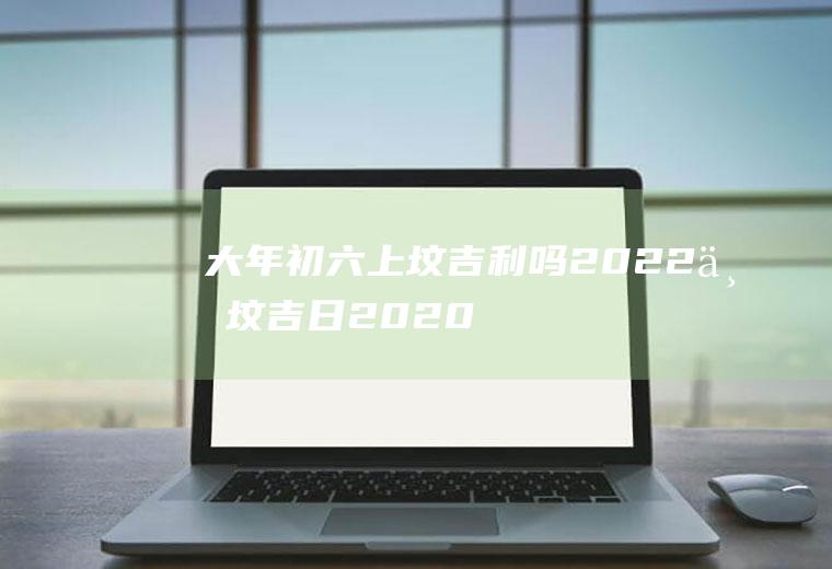 大年初六上坟吉利吗2022(上坟吉日2020)