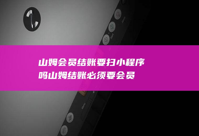 山姆会员结账要扫小程序吗(山姆结账必须要会员卡吗)