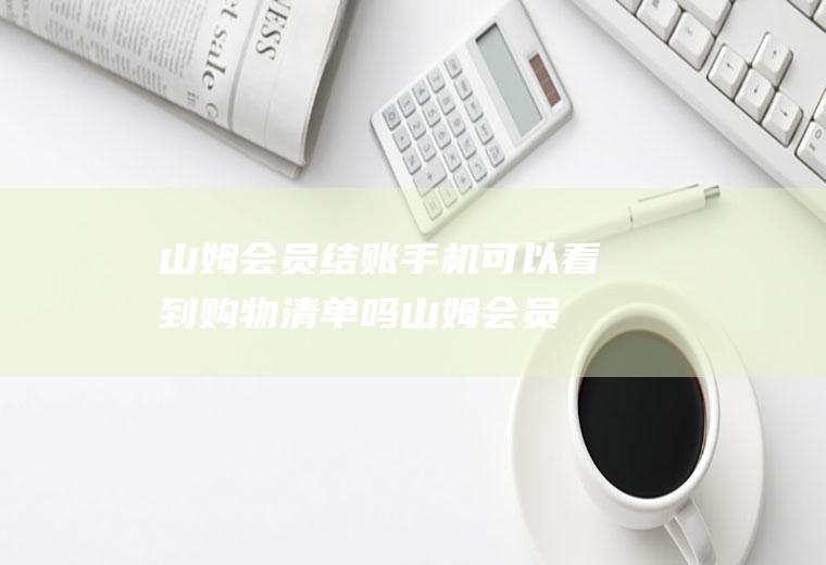 山姆会员结账手机可以看到购物清单吗(山姆会员店购物卡查余额)