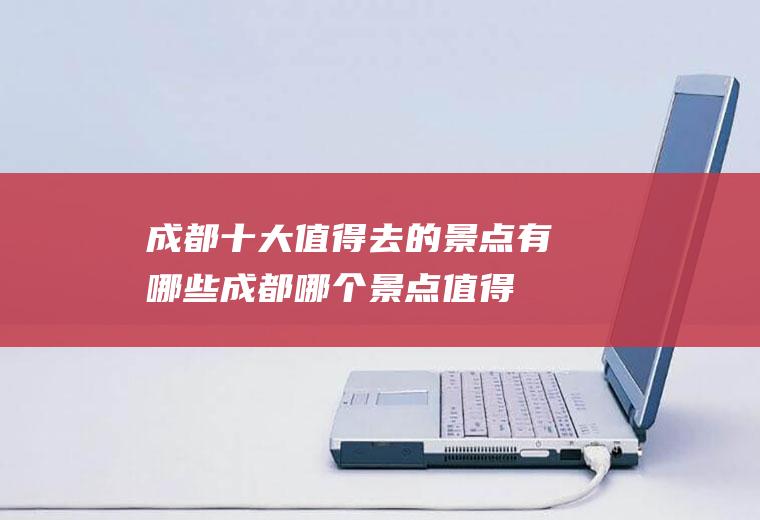 成都十大值得去的景点有哪些(成都哪个景点值得去)