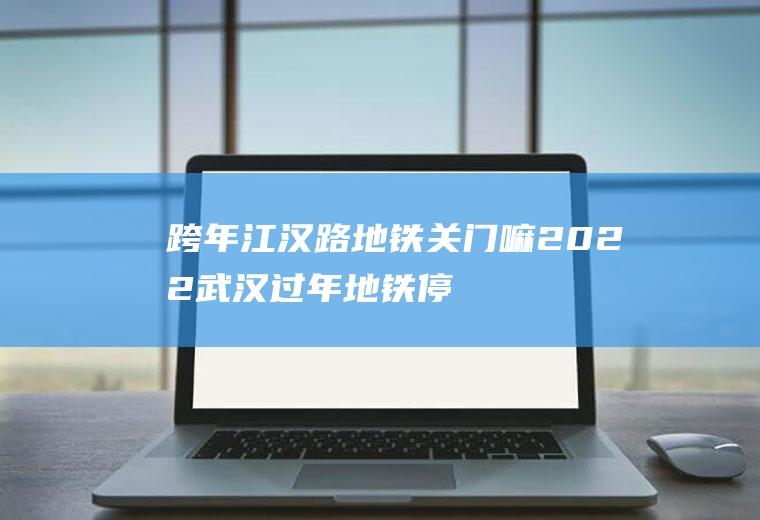跨年江汉路地铁关门嘛2022(武汉过年地铁停运吗)