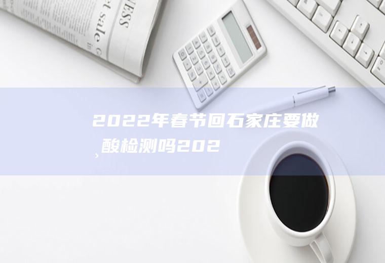 2022年春节回石家庄要做核酸检测吗(2021年石家庄核酸检测收费吗)