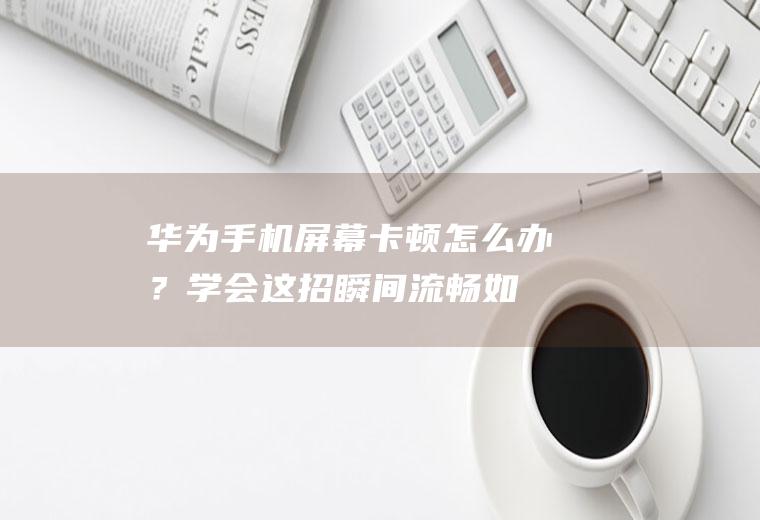 华为手机屏幕卡顿怎么办？学会这招,瞬间流畅如飞!