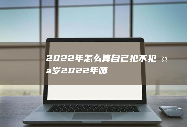 2022年怎么算自己犯不犯太岁(2022年哪些属相犯太岁?应该怎么办?)