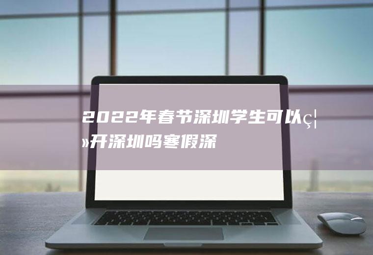2022年春节深圳学生可以离开深圳吗(寒假深圳学生不能离开深圳吗)