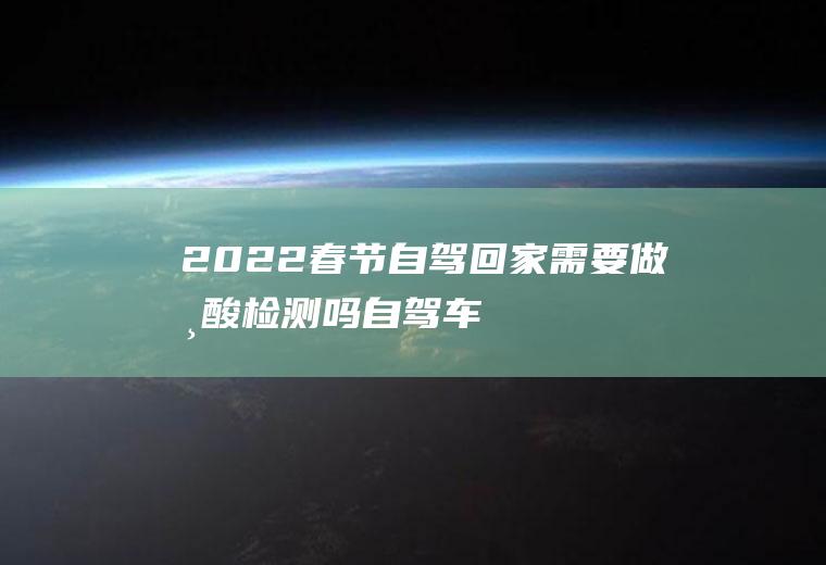 2022春节自驾回家需要做核酸检测吗(自驾车回家要做核酸检测吗)