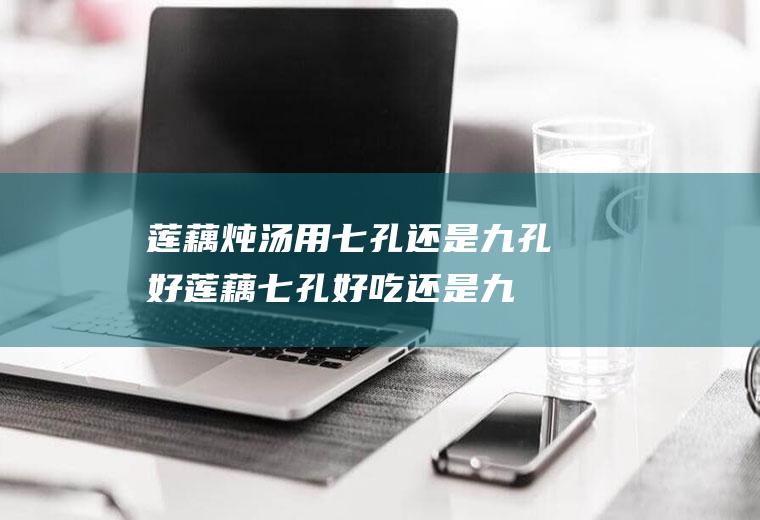 莲藕炖汤用七孔还是九孔好(莲藕七孔好吃还是九孔好吃)