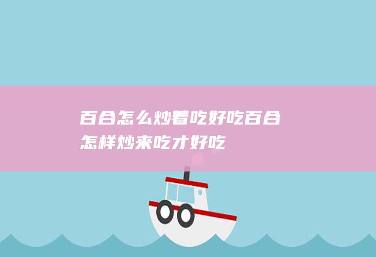 百合怎么炒着吃好吃,百合怎样炒来吃才好吃