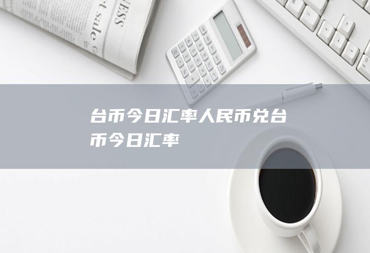 台币今日汇率人民币兑台币今日汇率