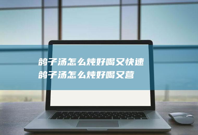 鸽子汤怎么炖好喝又快速(鸽子汤怎么炖好喝又营养丰富)