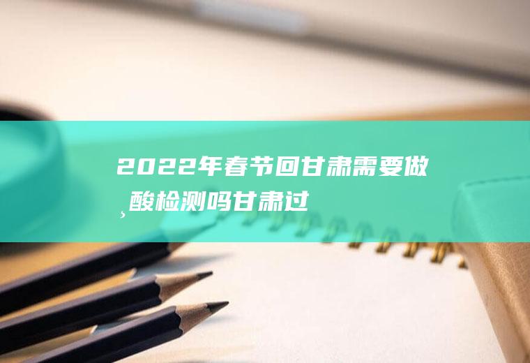 2022年春节回甘肃需要做核酸检测吗(甘肃过年回家需要做核酸吗)