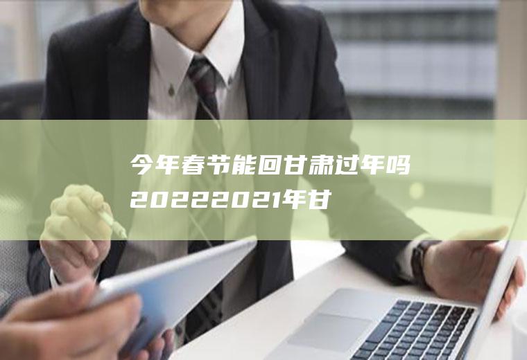 今年春节能回甘肃过年吗2022(2021年甘肃过年回家政策)