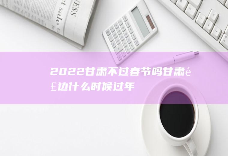 2022甘肃不过春节吗(甘肃那边什么时候过年)