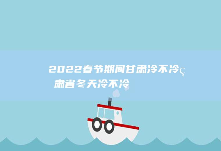 2022春节期间甘肃冷不冷(甘肃省冬天冷不冷)