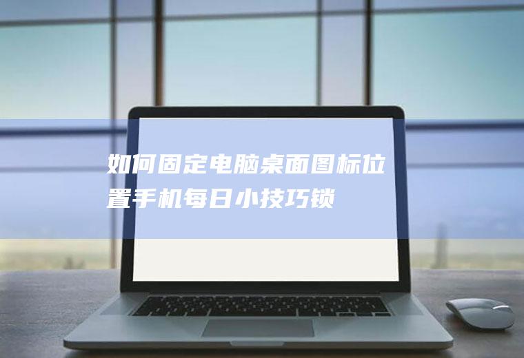 如何固定电脑桌面图标位置(手机每日小技巧-锁定桌面布局)