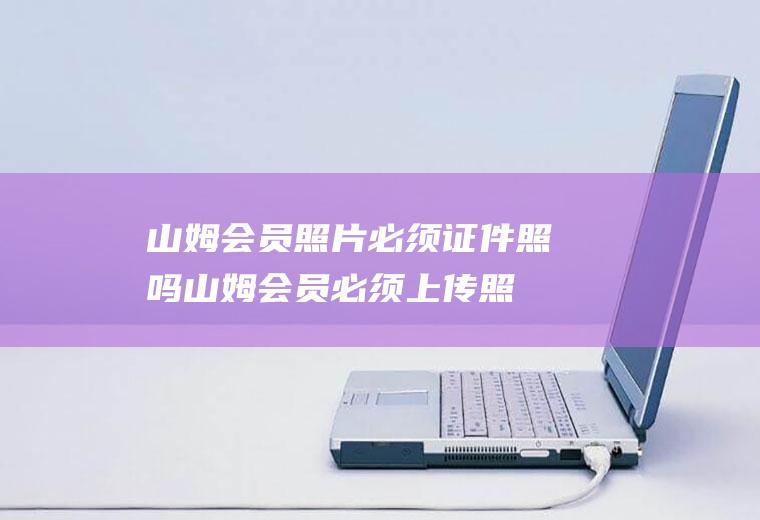 山姆会员照片必须证件照吗(山姆会员必须上传照片吗)