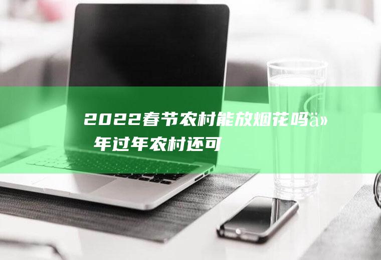 2022春节农村能放烟花吗(今年过年农村还可以放烟花吗)
