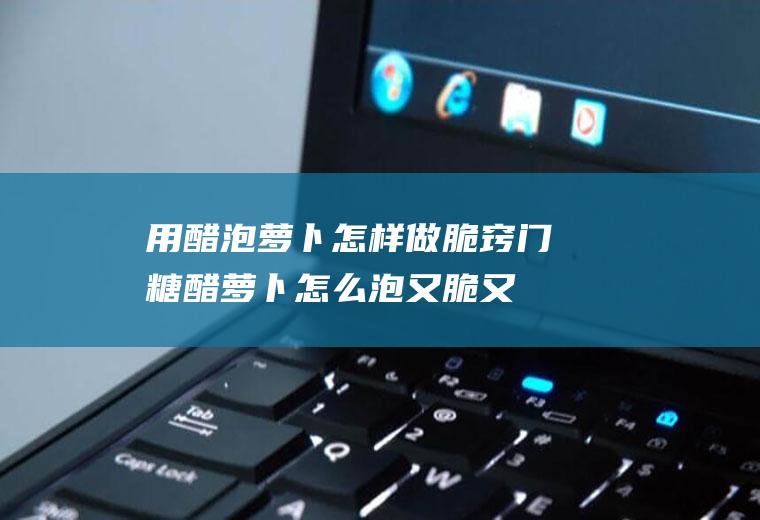 用醋泡萝卜怎样做脆窍门(糖醋萝卜怎么泡又脆又好吃)