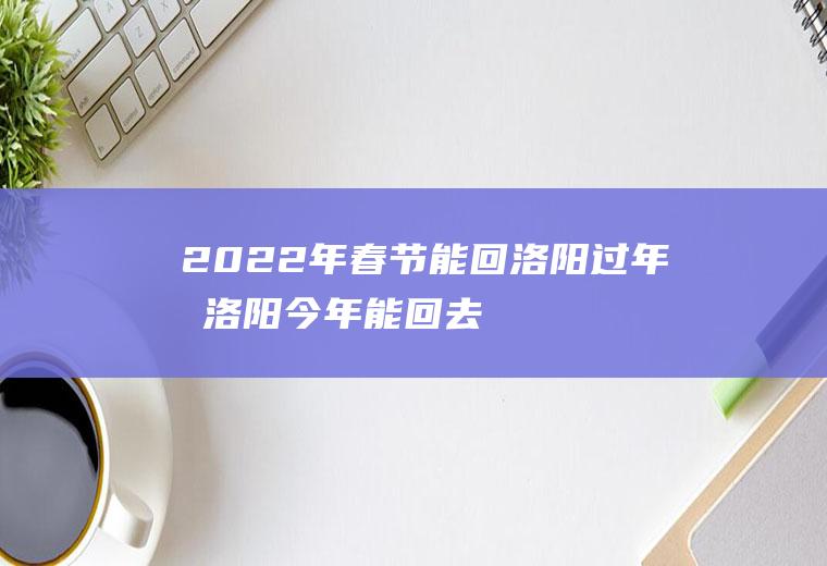 2022年春节能回洛阳过年吗(洛阳今年能回去吗)