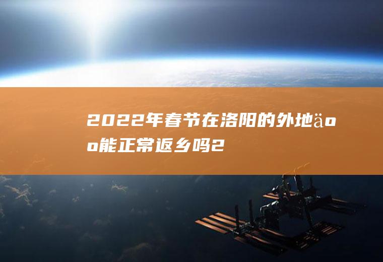 2022年春节在洛阳的外地人能正常返乡吗(2021春节洛阳返乡人员最新规定)