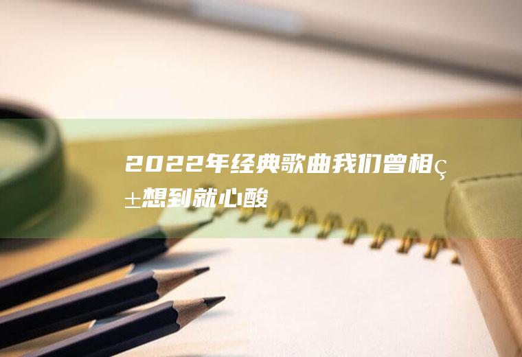 2022年经典歌曲：我们曾相爱,想到就心酸!