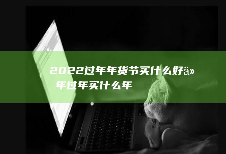 2022过年年货节买什么好(今年过年买什么年货)