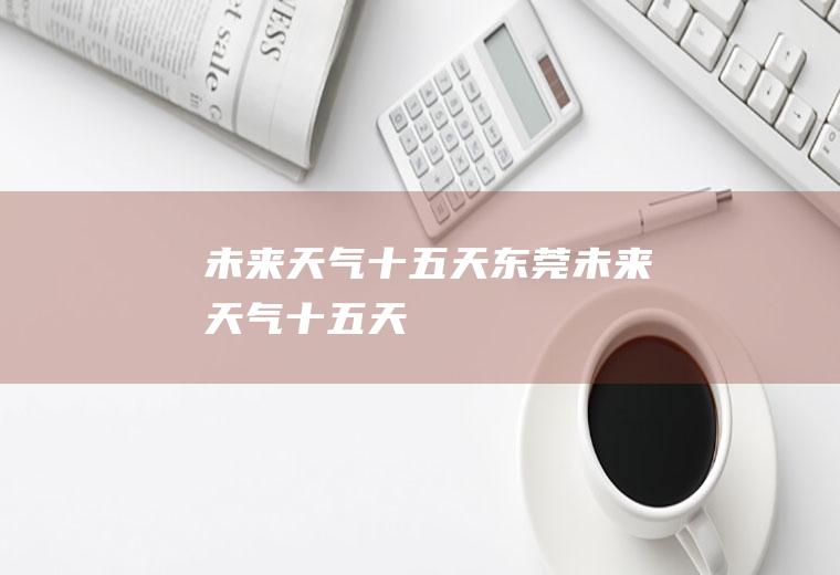 未来天气十五天东莞未来天气十五天