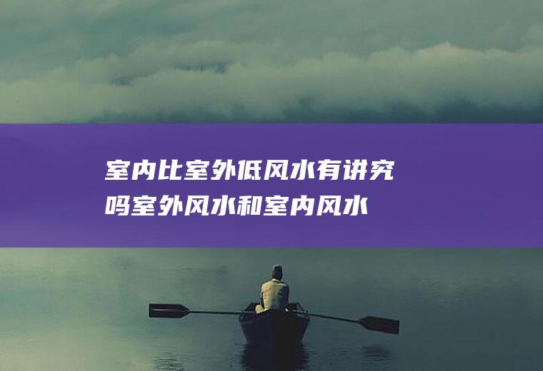 室内比室外低风水有讲究吗(室外风水和室内风水哪个更重要)