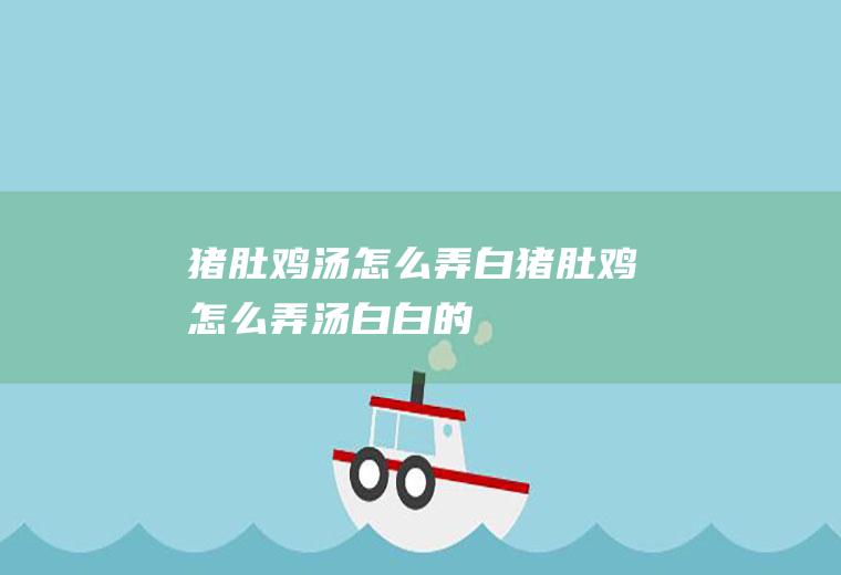 猪肚鸡汤怎么弄白,猪肚鸡怎么弄汤白白的