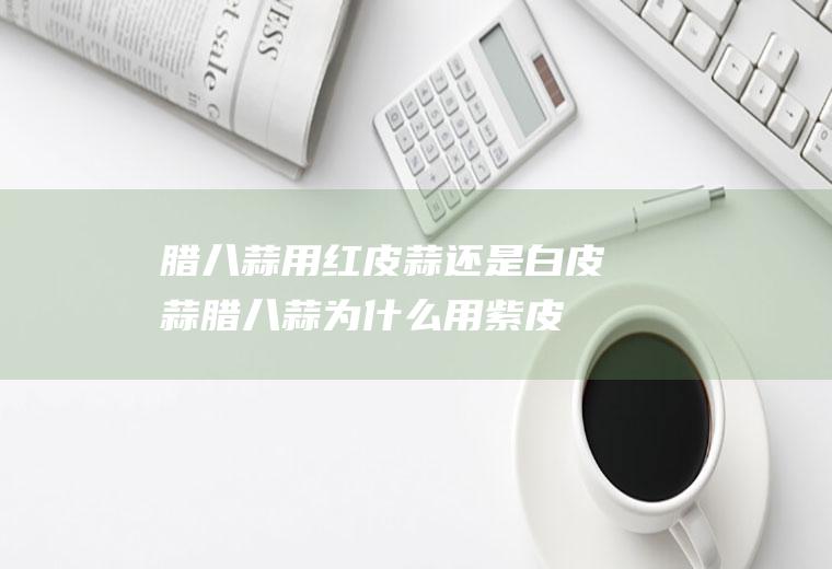 腊八蒜用红皮蒜还是白皮蒜(腊八蒜为什么用紫皮蒜)