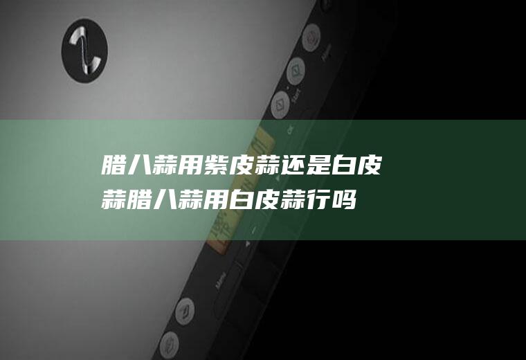 腊八蒜用紫皮蒜还是白皮蒜(腊八蒜用白皮蒜行吗)