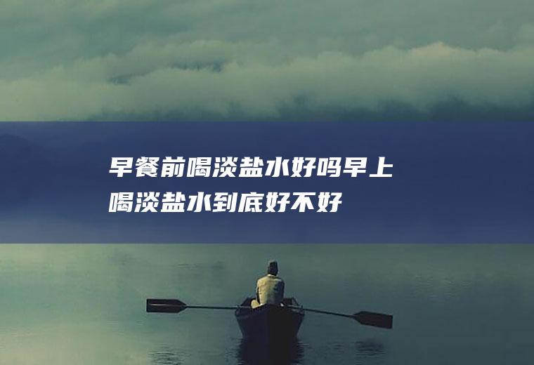 早餐前喝淡盐水好吗(早上喝淡盐水到底好不好)