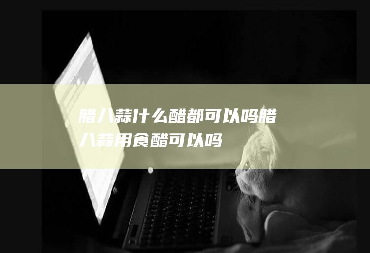 腊八蒜什么醋都可以吗(腊八蒜用食醋可以吗)