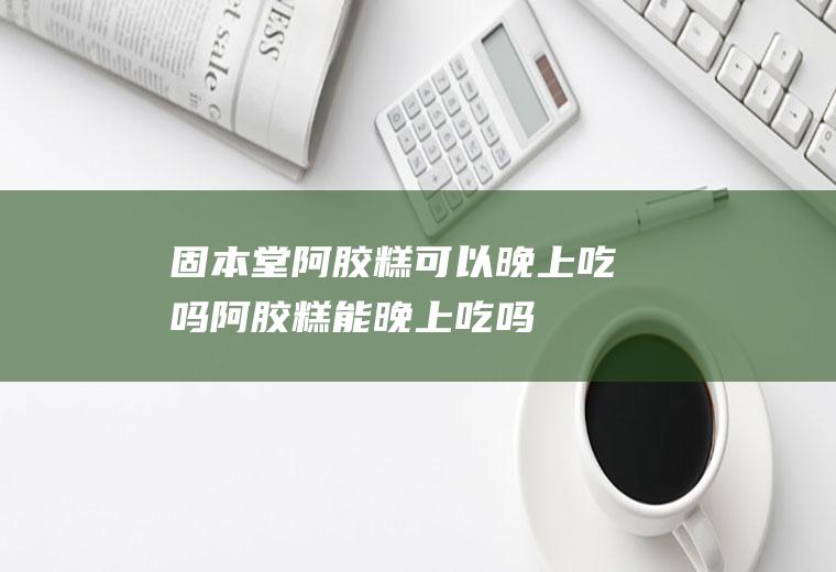 固本堂阿胶糕可以晚上吃吗阿胶糕能晚上吃吗