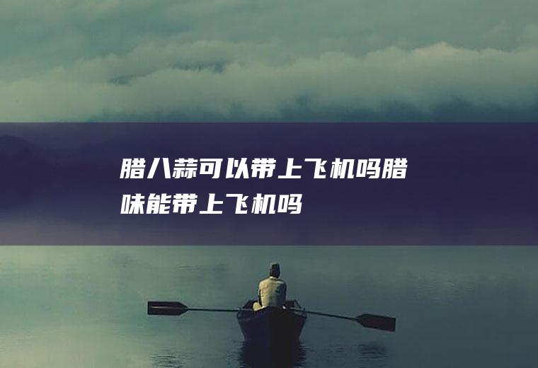 腊八蒜可以带上飞机吗(腊味能带上飞机吗)