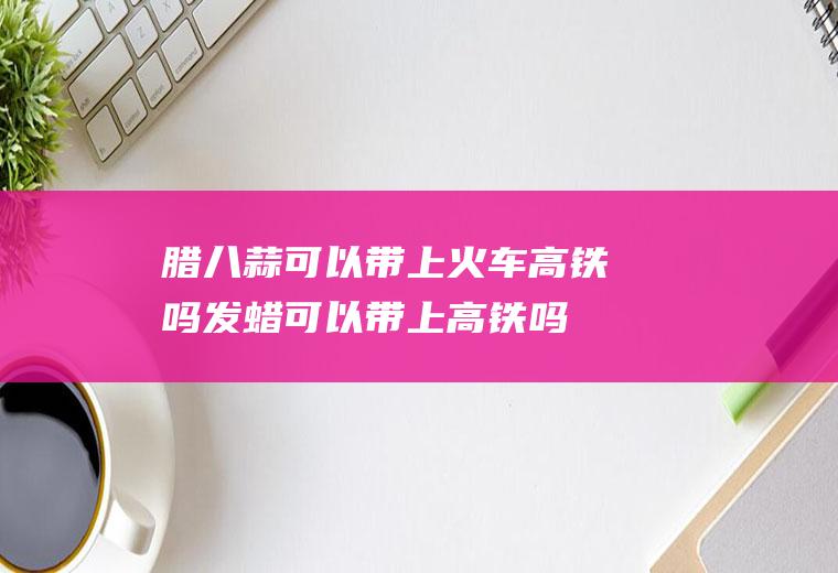 腊八蒜可以带上火车高铁吗(发蜡可以带上高铁吗)