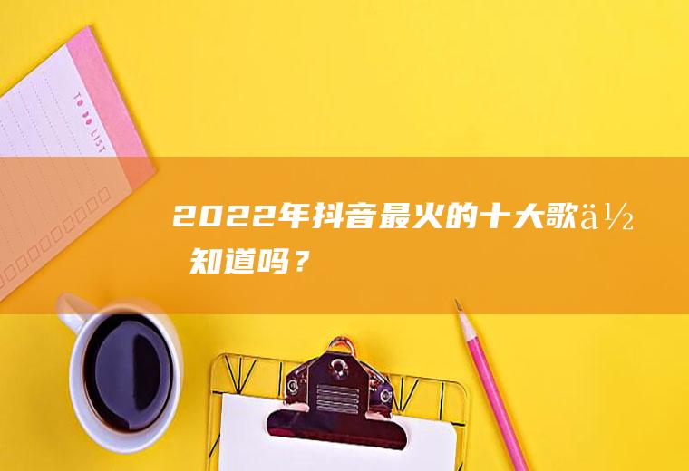 2022年抖音最火的十大歌,你知道吗？