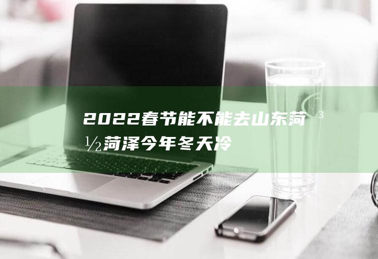 2022春节能不能去山东菏泽(菏泽今年冬天冷吗2020)