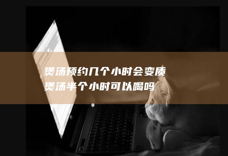 煲汤预约几个小时会变质(煲汤半个小时可以喝吗)