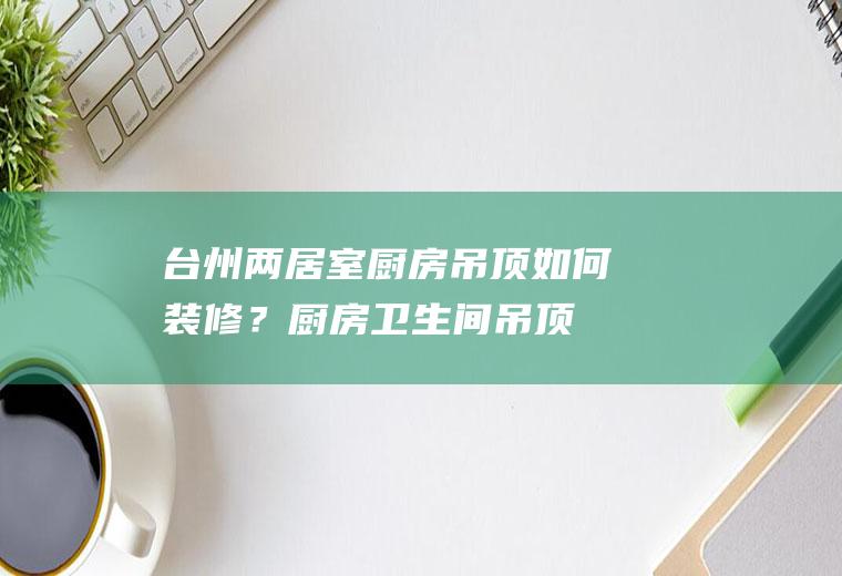 台州两居室厨房吊顶如何装修？(厨房卫生间吊顶效果图)