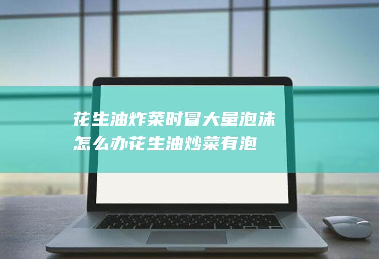 花生油炸菜时冒大量泡沫怎么办(花生油炒菜有泡沫怎么回事)