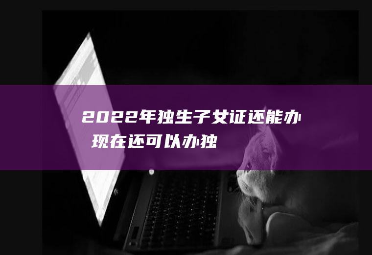 2022年独生子女证还能办吗(现在还可以办独生子女证吗2020)