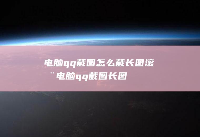 电脑qq截图怎么截长图滚动,电脑qq截图长图如何截？