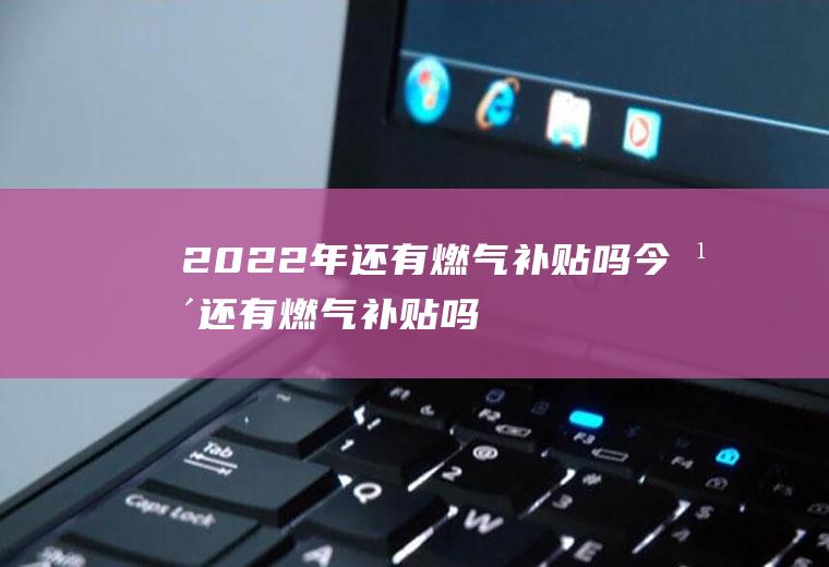 2022年还有燃气补贴吗(今年还有燃气补贴吗)