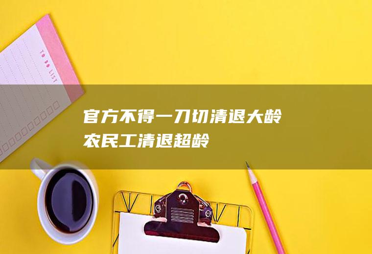 官方：不得“一刀切”清退大龄农民工(清退超龄农民工违法！侵害了农民工劳动权和企业用工自主权)