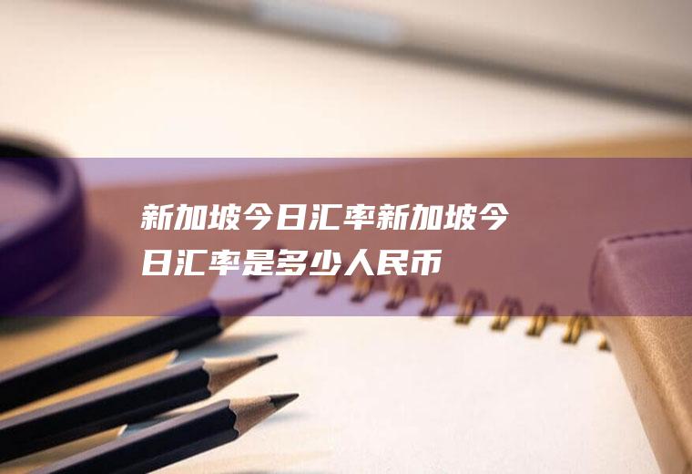 新加坡今日汇率新加坡今日汇率是多少人民币